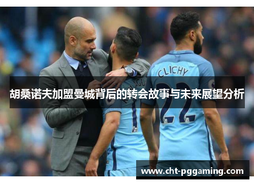 胡桑诺夫加盟曼城背后的转会故事与未来展望分析 胡桑诺夫加盟曼城背后的转会故事与未来展望分析