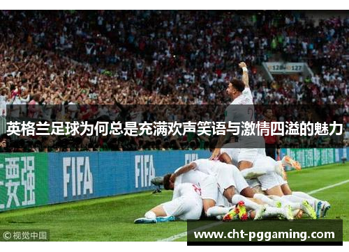 英格兰足球为何总是充满欢声笑语与激情四溢的魅力 英格兰足球为何总是充满欢声笑语与激情四溢的魅力