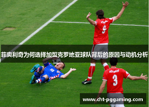 菲奥利奇为何选择加盟克罗地亚球队背后的原因与动机分析 菲奥利奇为何选择加盟克罗地亚球队背后的原因与动机分析