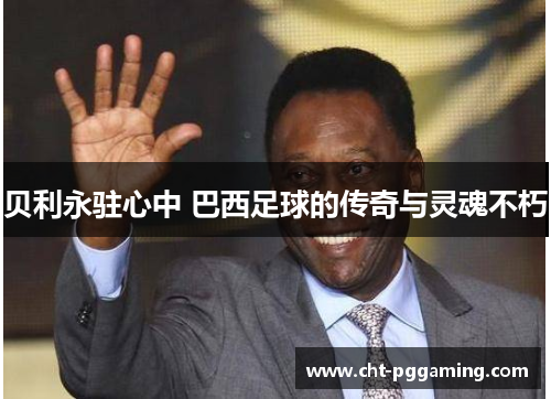贝利永驻心中 巴西足球的传奇与灵魂不朽 贝利永驻心中 巴西足球的传奇与灵魂不朽