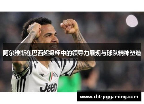 阿尔维斯在巴西超级杯中的领导力展现与球队精神塑造 阿尔维斯在巴西超级杯中的领导力展现与球队精神塑造