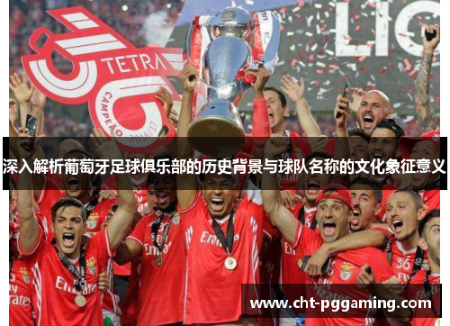 深入解析葡萄牙足球俱乐部的历史背景与球队名称的文化象征意义
