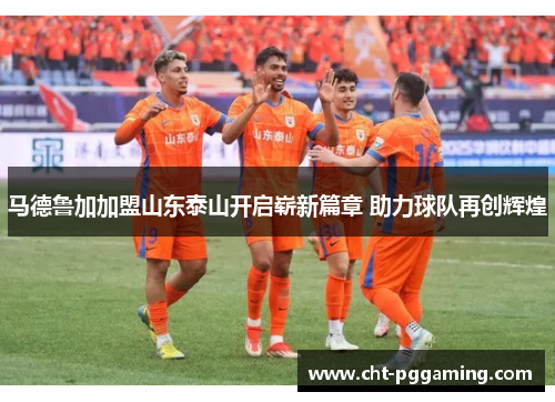 马德鲁加加盟山东泰山开启崭新篇章 助力球队再创辉煌