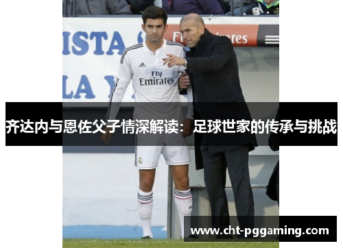 齐达内与恩佐父子情深解读：足球世家的传承与挑战