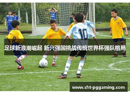 足球新浪潮崛起 新兴强国挑战传统世界杯强队格局