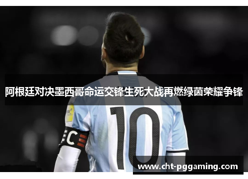 阿根廷对决墨西哥命运交锋生死大战再燃绿茵荣耀争锋