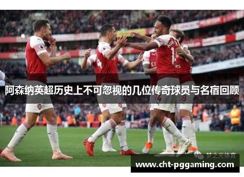 阿森纳英超历史上不可忽视的几位传奇球员与名宿回顾 阿森纳英超历史上不可忽视的几位传奇球员与名宿回顾