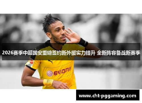 2026赛季中超国安重磅签约新外援实力提升 全新阵容备战新赛季 2026赛季中超国安重磅签约新外援实力提升 全新阵容备战新赛季
