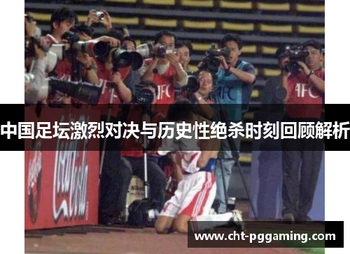 中国足坛激烈对决与历史性绝杀时刻回顾解析 中国足坛激烈对决与历史性绝杀时刻回顾解析