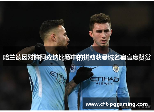 哈兰德因对阵阿森纳比赛中的拼劲获曼城名宿高度赞赏