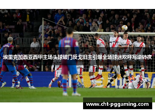 埃里克加西亚西甲主场头球破门反戈旧主引爆全场球迷欢呼写逆转夜 埃里克加西亚西甲主场头球破门反戈旧主引爆全场球迷欢呼写逆转夜