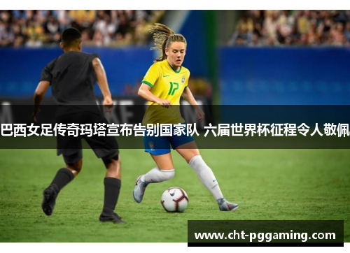 巴西女足传奇玛塔宣布告别国家队 六届世界杯征程令人敬佩 巴西女足传奇玛塔宣布告别国家队 六届世界杯征程令人敬佩