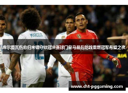 库尔图瓦伤愈归来镇守欧冠决赛球门皇马最后防线重燃冠军希望之夜 库尔图瓦伤愈归来镇守欧冠决赛球门皇马最后防线重燃冠军希望之夜