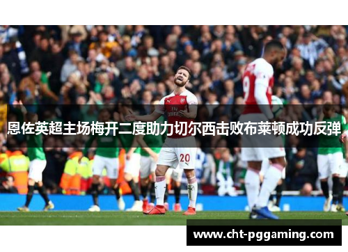 恩佐英超主场梅开二度助力切尔西击败布莱顿成功反弹 恩佐英超主场梅开二度助力切尔西击败布莱顿成功反弹